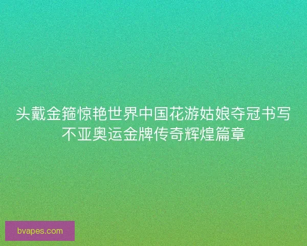 头戴金箍惊艳世界中国花游姑娘夺冠书写不亚奥运金牌传奇辉煌篇章