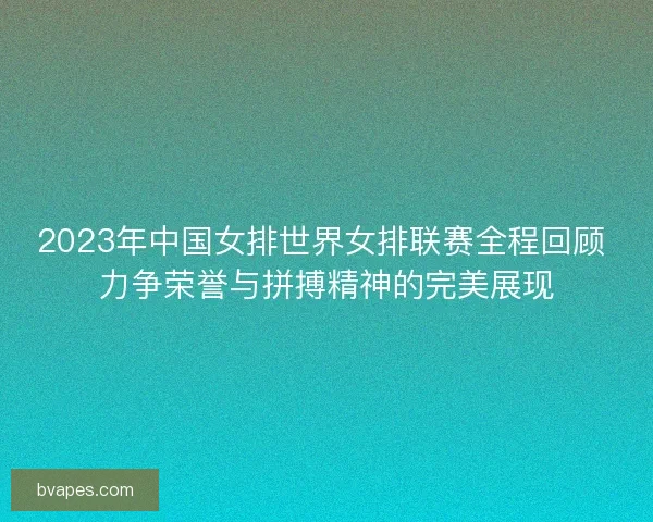 2023年中国女排世界女排联赛全程回顾 力争荣誉与拼搏精神的完美展现
