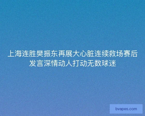 上海连胜樊振东再展大心脏连续救场赛后发言深情动人打动无数球迷