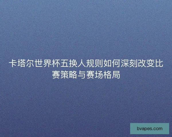 卡塔尔世界杯五换人规则如何深刻改变比赛策略与赛场格局